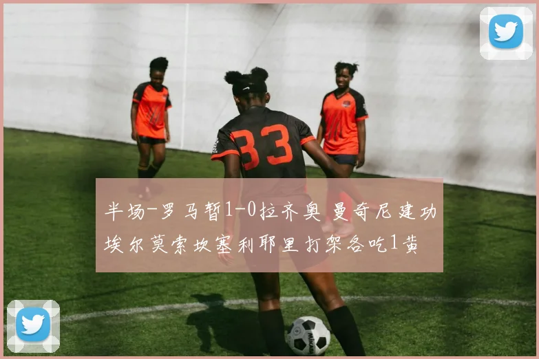 半场-罗马暂1-0拉齐奥 曼奇尼建功埃尔莫索坎塞利耶里打架各吃1黄