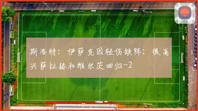 斯洛特:伊萨克因轻伤缺阵;很高兴萨拉赫和维尔茨回归