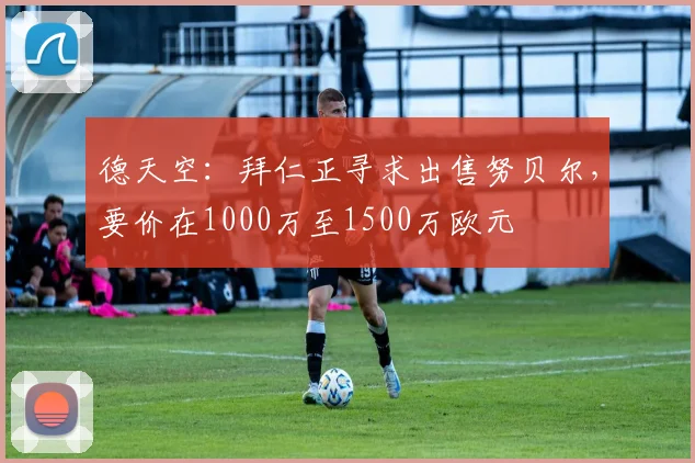 德天空：拜仁正寻求出售努贝尔，要价在1000万至1500万欧元