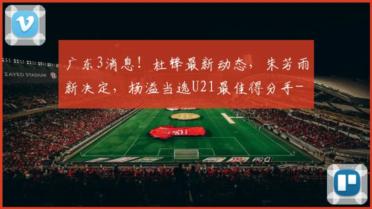 广东3消息！杜锋最新动态，朱芳雨新决定，杨溢当选U21最佳得分手