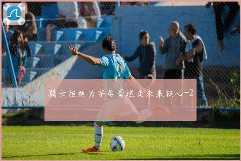 骑士拒绝为字母哥送走未来核心
