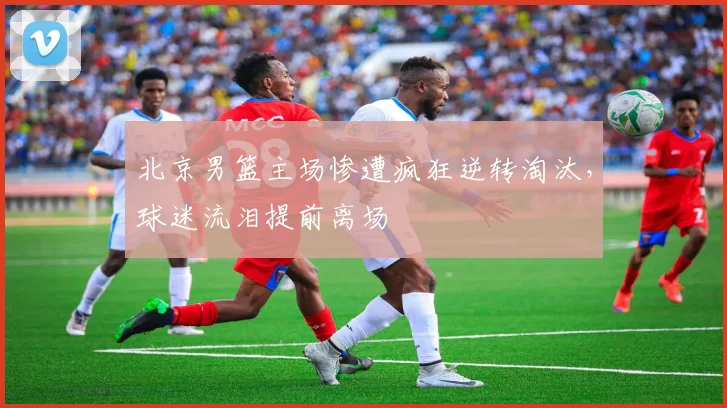 北京男篮主场惨遭疯狂逆转淘汰，球迷流泪提前离场