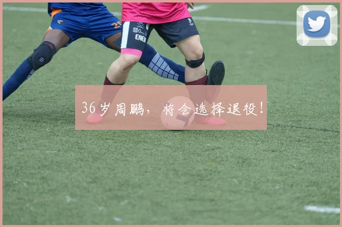 36岁周鹏，将会选择退役！