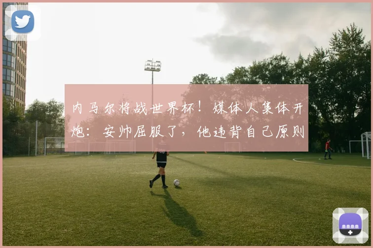 内马尔将战世界杯！媒体人集体开炮：安帅屈服了，他违背自己原则