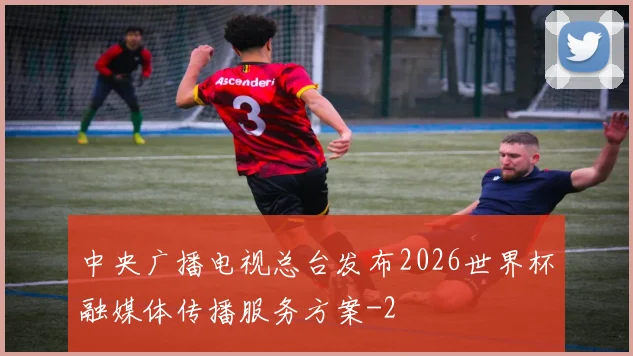 中央广播电视总台发布2026世界杯融媒体传播服务方案