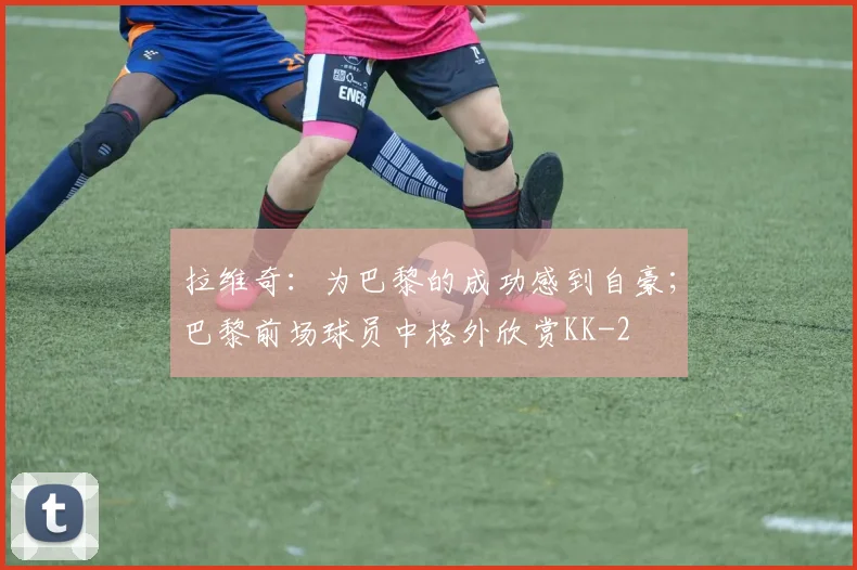 拉维奇:为巴黎的成功感到自豪;巴黎前场球员中格外欣赏KK