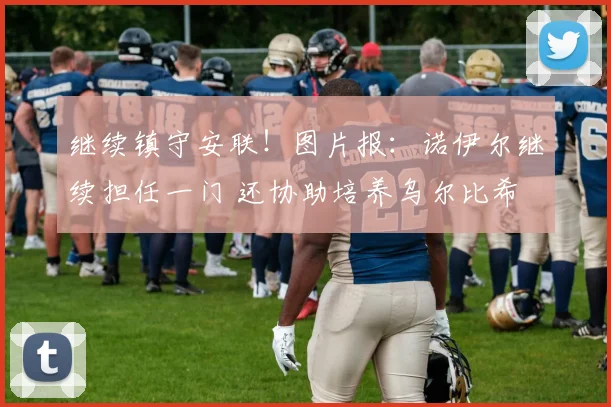 继续镇守安联!图片报:诺伊尔继续担任一门 还协助培养乌尔比希