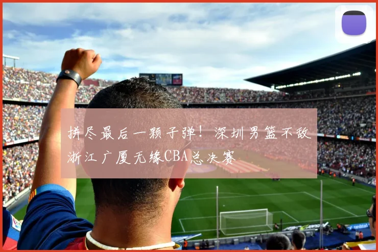拼尽最后一颗子弹!深圳男篮不敌浙江广厦无缘CBA总决赛