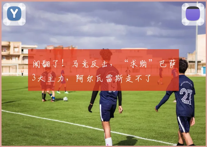 闹翻了！马竞反击，“求购”巴萨3大主力，阿尔瓦雷斯走不了
