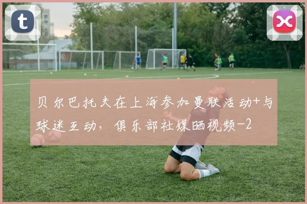 贝尔巴托夫在上海参加曼联活动+与球迷互动,俱乐部社媒晒视频