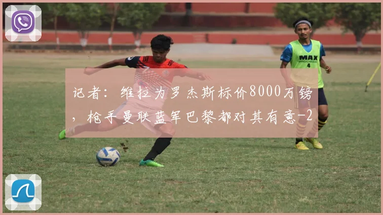 记者:维拉为罗杰斯标价8000万镑,枪手曼联蓝军巴黎都对其有意