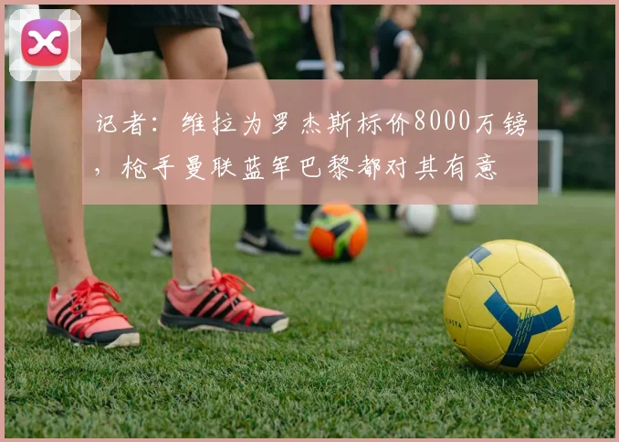 记者：维拉为罗杰斯标价8000万镑，枪手曼联蓝军巴黎都对其有意