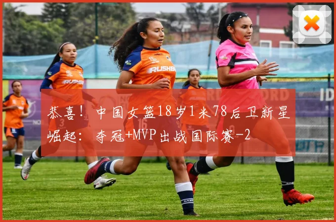 恭喜！中国女篮18岁1米78后卫新星崛起：夺冠+MVP出战国际赛