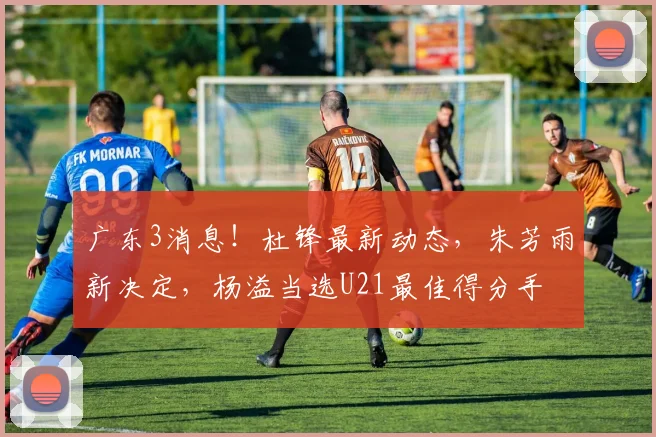 广东3消息！杜锋最新动态，朱芳雨新决定，杨溢当选U21最佳得分手