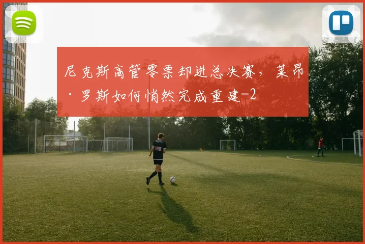 尼克斯高管零票却进总决赛,莱昂·罗斯如何悄然完成重建
