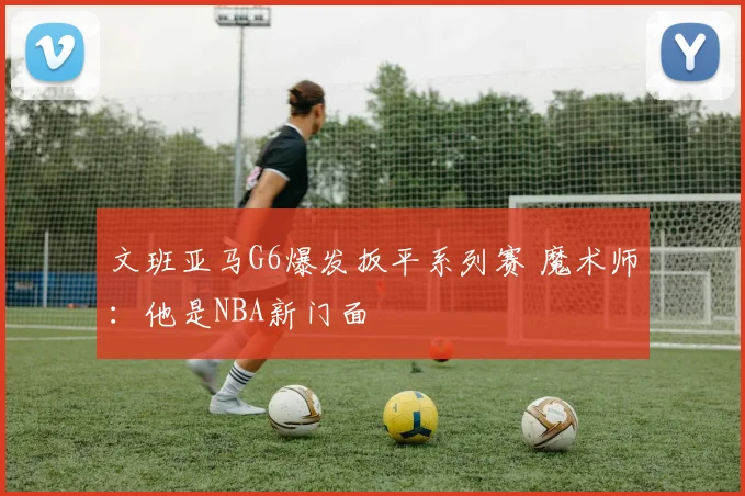 文班亚马G6爆发扳平系列赛 魔术师：他是NBA新门面