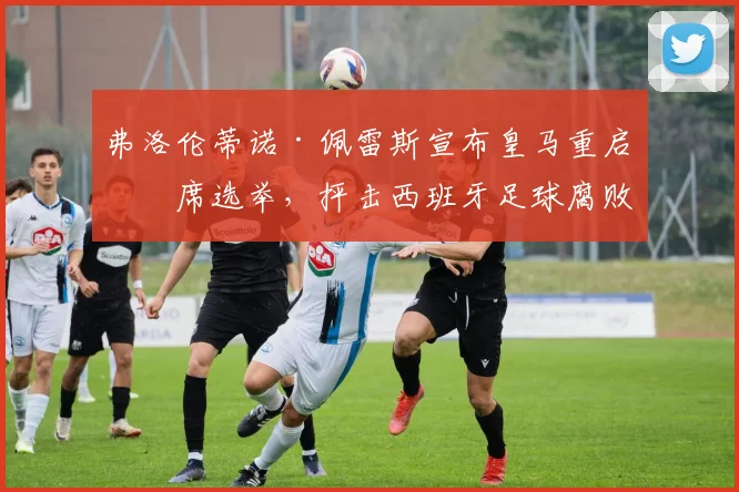 弗洛伦蒂诺·佩雷斯宣布皇马重启主席选举,抨击西班牙足球腐败