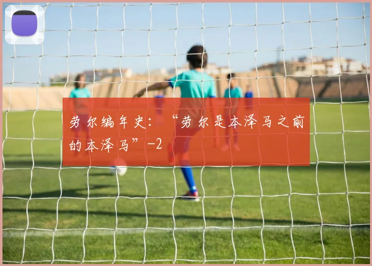 劳尔编年史:“劳尔是本泽马之前的本泽马”