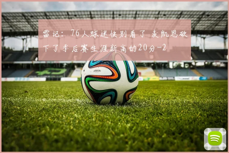 雷记：76人球迷快别看了 麦凯恩砍下了季后赛生涯新高的20分