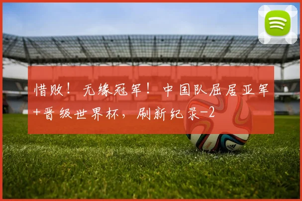 惜败!无缘冠军!中国队屈居亚军+晋级世界杯,刷新纪录