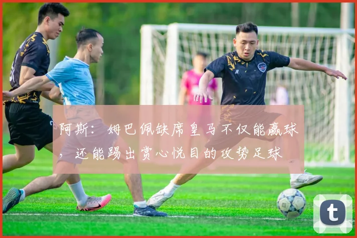 阿斯：姆巴佩缺席皇马不仅能赢球，还能踢出赏心悦目的攻势足球