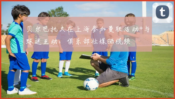 贝尔巴托夫在上海参加曼联活动+与球迷互动，俱乐部社媒晒视频