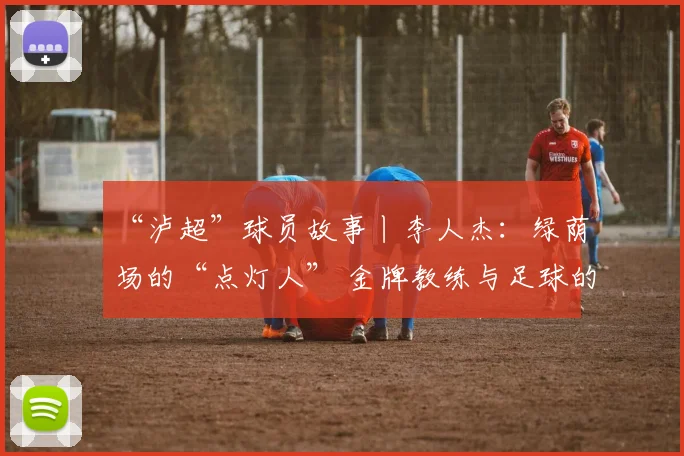 “泸超”球员故事丨李人杰:绿荫场的“点灯人” 金牌教练与足球的“热血突围”