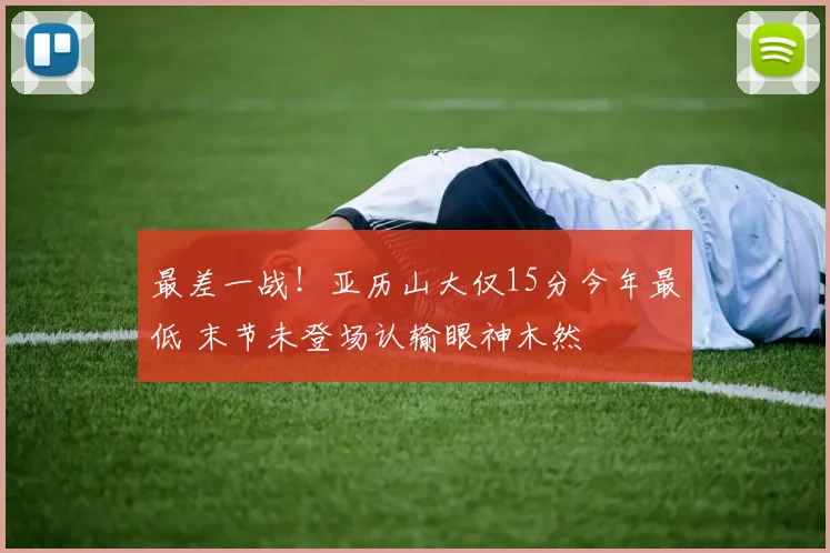 最差一战！亚历山大仅15分今年最低 末节未登场认输眼神木然