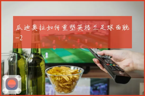 瓜迪奥拉如何重塑英格兰足球面貌
