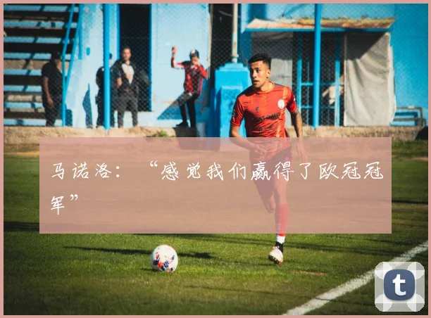 马诺洛：“感觉我们赢得了欧冠冠军”