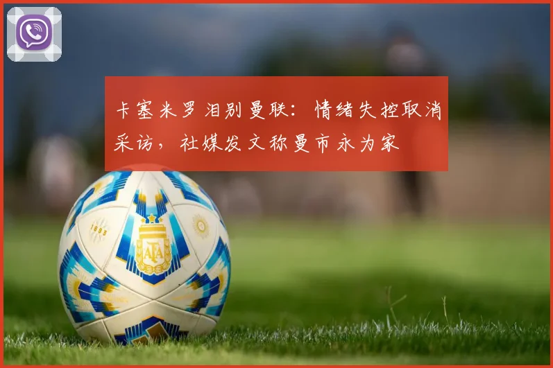 卡塞米罗泪别曼联：情绪失控取消采访，社媒发文称曼市永为家