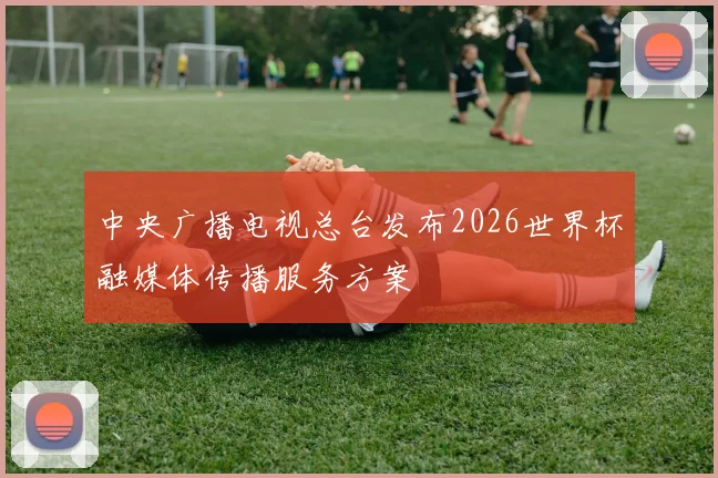 中央广播电视总台发布2026世界杯融媒体传播服务方案