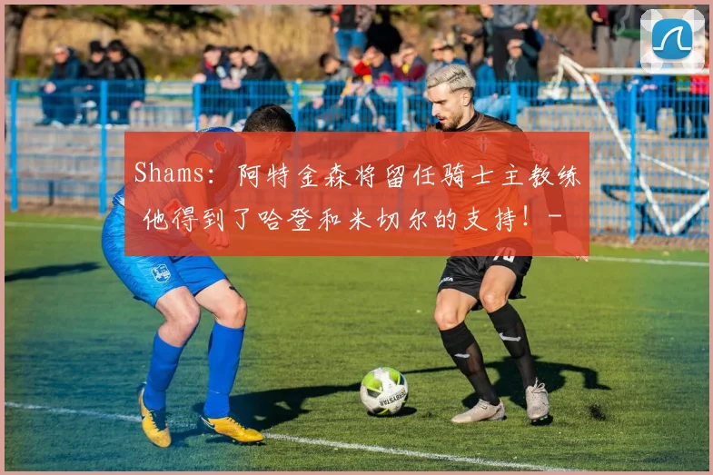 Shams:阿特金森将留任骑士主教练 他得到了哈登和米切尔的支持!