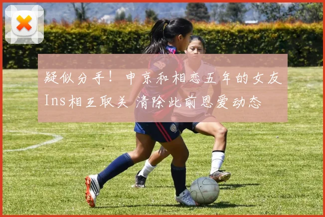 疑似分手！申京和相恋五年的女友Ins相互取关 清除此前恩爱动态