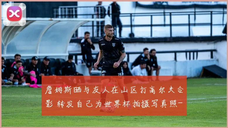 詹姆斯晒与友人在山区打高尔夫合影 转发自己为世界杯拍摄写真照