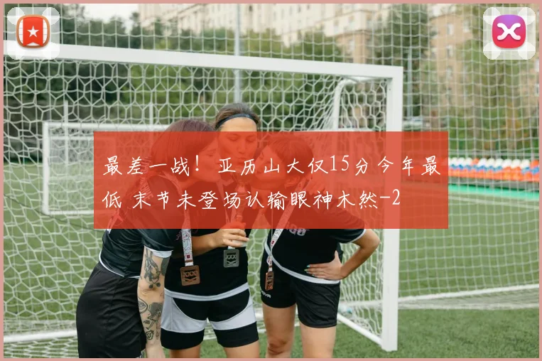 最差一战！亚历山大仅15分今年最低 末节未登场认输眼神木然