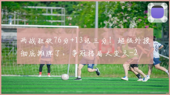 两战狂砍76分+13记三分!超级外援彻底摊牌了,争冠格局大变天