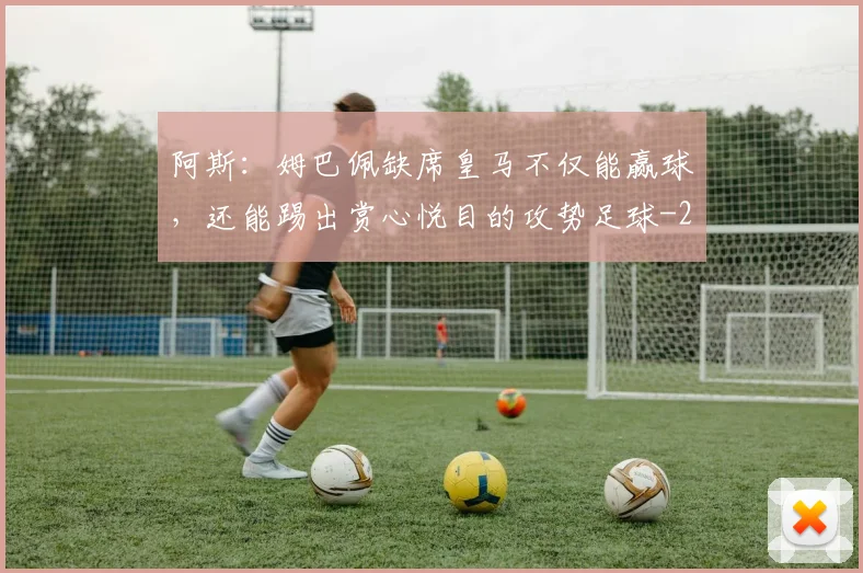 阿斯：姆巴佩缺席皇马不仅能赢球，还能踢出赏心悦目的攻势足球