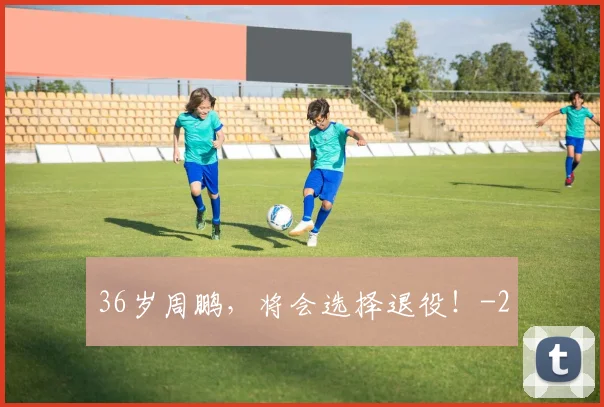 36岁周鹏，将会选择退役！