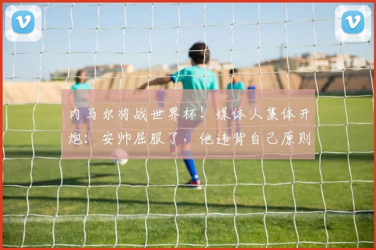 内马尔将战世界杯！媒体人集体开炮：安帅屈服了，他违背自己原则