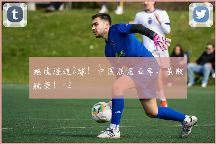 绝境连追2球!中国屈居亚军,虽败犹荣!