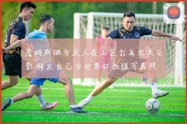 詹姆斯晒与友人在山区打高尔夫合影 转发自己为世界杯拍摄写真照