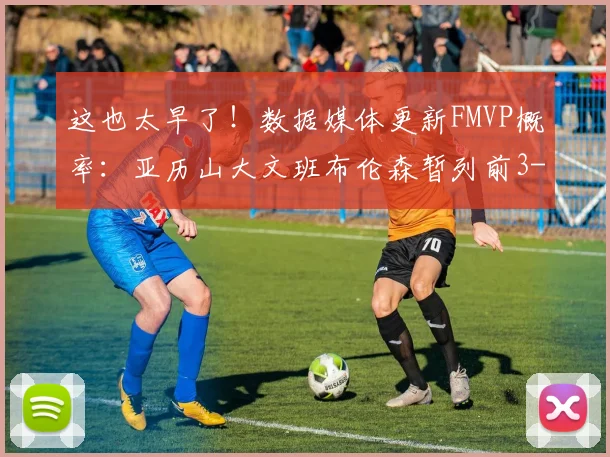 这也太早了!数据媒体更新FMVP概率:亚历山大文班布伦森暂列前3