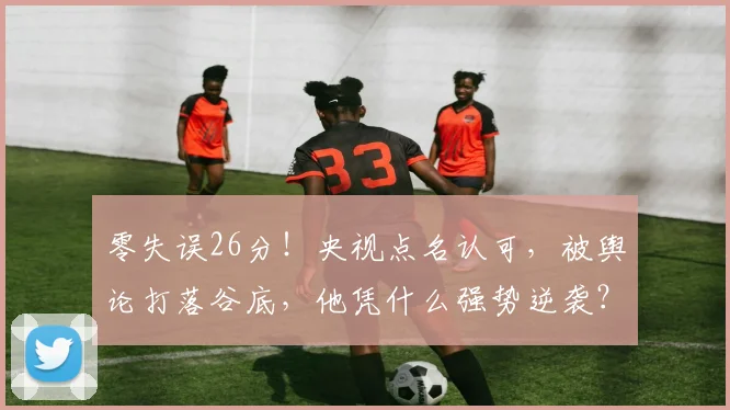 零失误26分!央视点名认可,被舆论打落谷底,他凭什么强势逆袭?