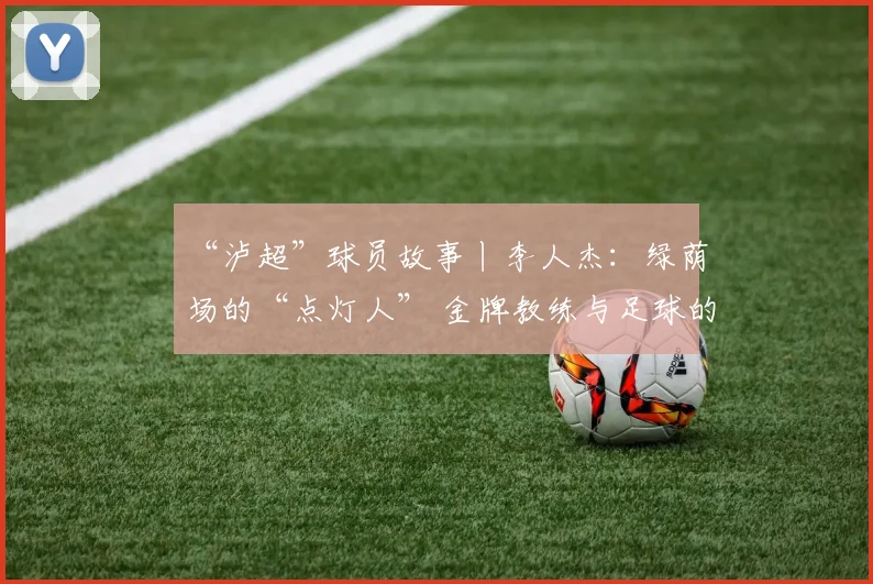 “泸超”球员故事丨李人杰:绿荫场的“点灯人” 金牌教练与足球的“热血突围”