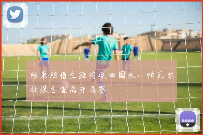 结束租借生涯将返回国米，帕瓦尔社媒自宣离开马赛