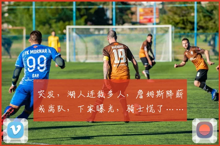 突发，湖人连裁多人，詹姆斯降薪或离队，下家曝光，骑士慌了……