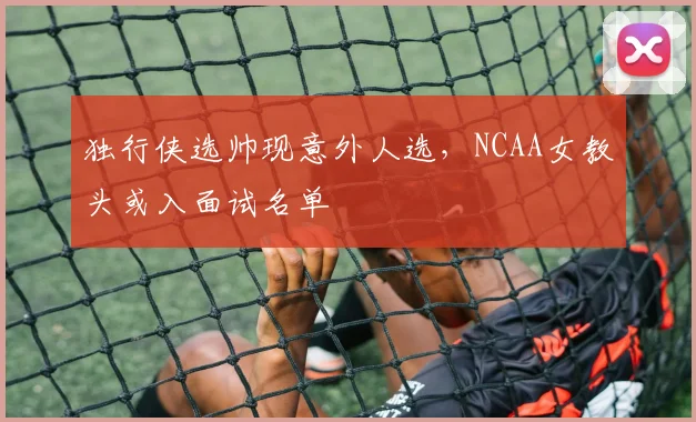 独行侠选帅现意外人选，NCAA女教头或入面试名单