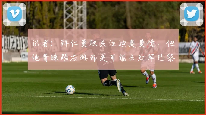 记者：拜仁曼联关注迪奥曼德，但他青睐踢右路而更可能去红军巴黎