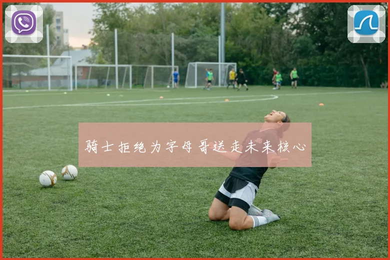 骑士拒绝为字母哥送走未来核心